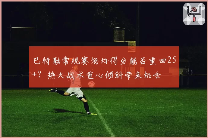 巴特勒常规赛场均得分能否重回25+？热火战术重心倾斜带来机会