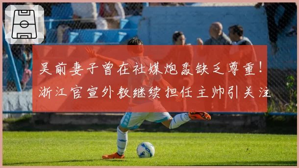 吴前妻子曾在社媒炮轰缺乏尊重!浙江官宣外教继续担任主帅引关注