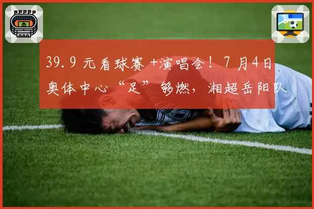 39.9 元看球赛 +演唱会！7 月4日奥体中心“足”够燃，湘超岳阳队迎战村超总冠军，蒋大为、许秋怡等助阵开唱