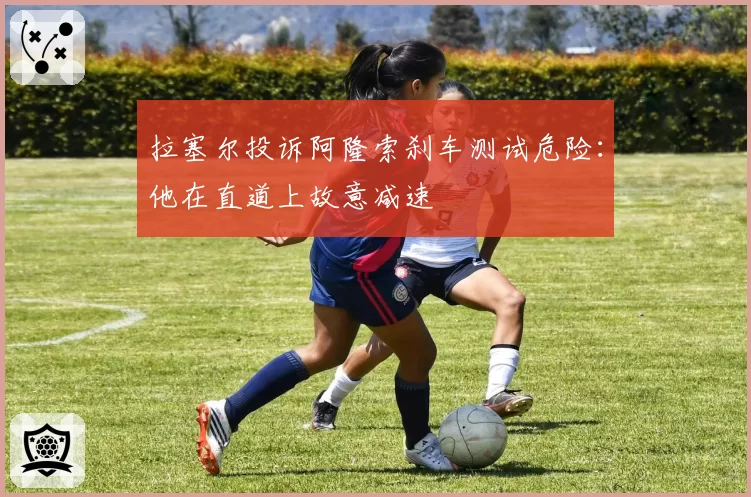 拉塞尔投诉阿隆索刹车测试危险:他在直道上故意减速
