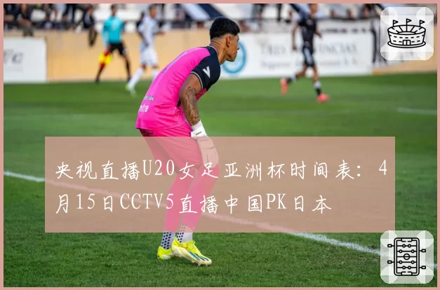 央视直播U20女足亚洲杯时间表:4月15日CCTV5直播中国PK日本