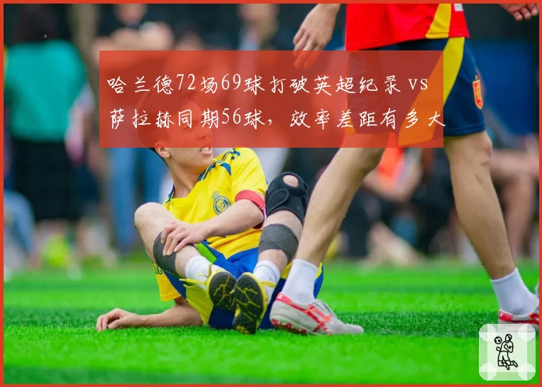 哈兰德72场69球打破英超纪录 vs 萨拉赫同期56球，效率差距有多大？