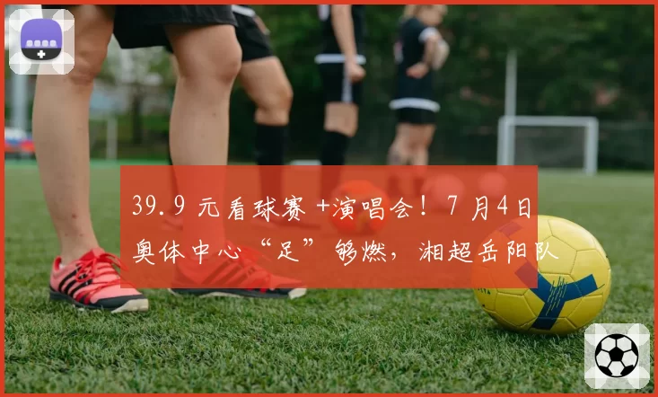 39.9 元看球赛 +演唱会！7 月4日奥体中心“足”够燃，湘超岳阳队迎战村超总冠军，蒋大为、许秋怡等助阵开唱