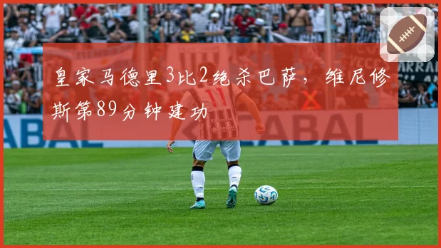 皇家马德里3比2绝杀巴萨,维尼修斯第89分钟建功