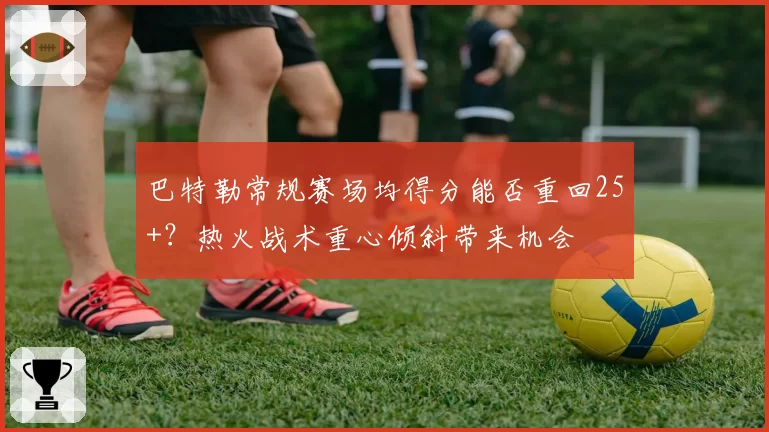 巴特勒常规赛场均得分能否重回25+？热火战术重心倾斜带来机会
