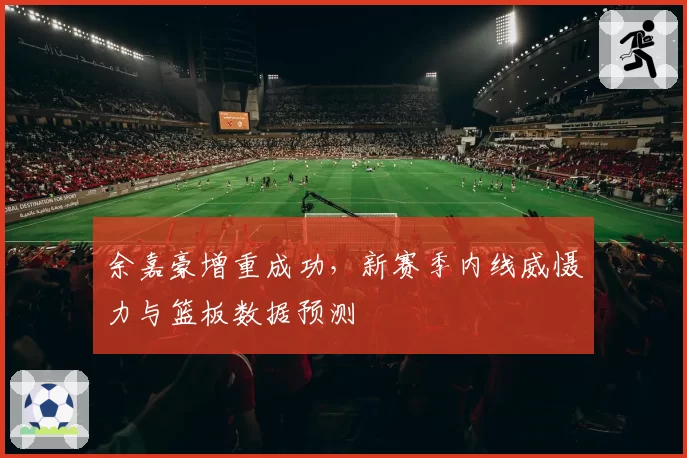 余嘉豪增重成功，新赛季内线威慑力与篮板数据预测