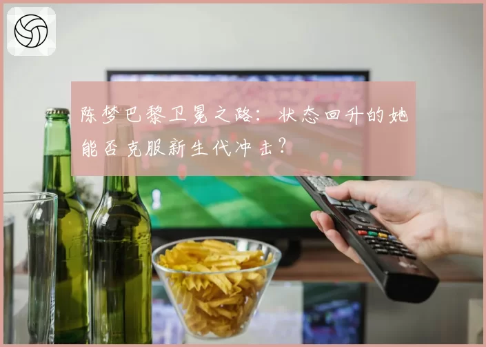 陈梦巴黎卫冕之路：状态回升的她能否克服新生代冲击？