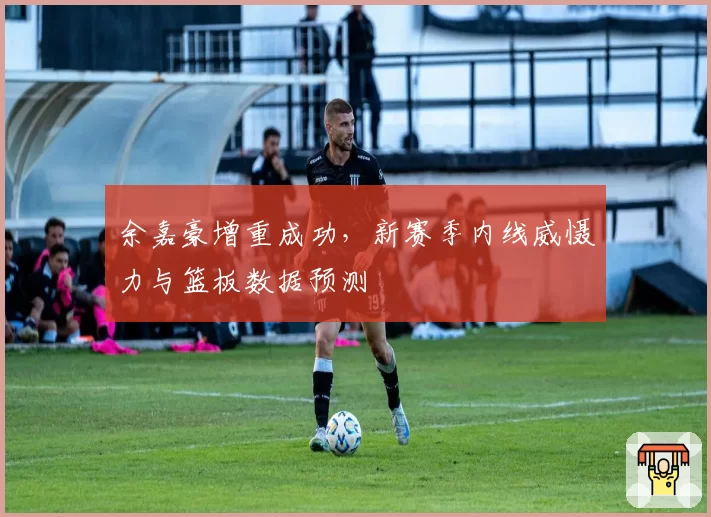余嘉豪增重成功，新赛季内线威慑力与篮板数据预测