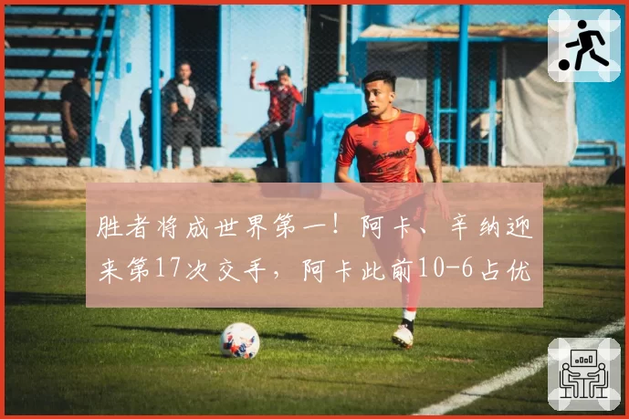 胜者将成世界第一！阿卡、辛纳迎来第17次交手，阿卡此前10-6占优