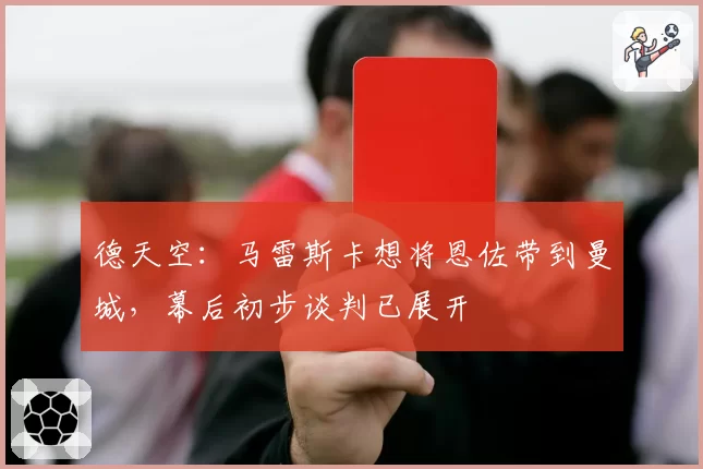 德天空:马雷斯卡想将恩佐带到曼城,幕后初步谈判已展开