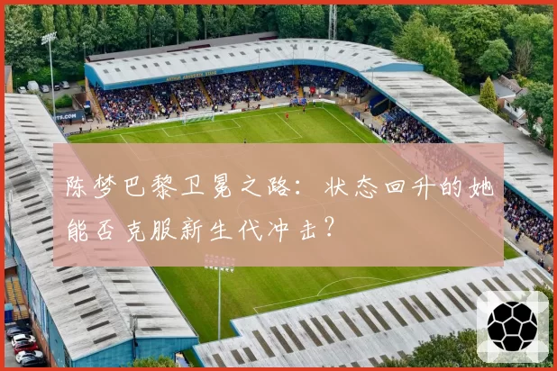陈梦巴黎卫冕之路：状态回升的她能否克服新生代冲击？
