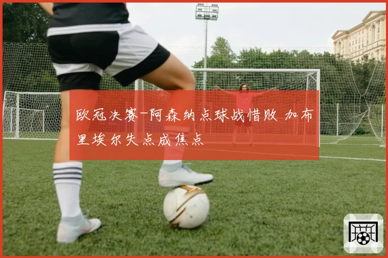 欧冠决赛-阿森纳点球战惜败 加布里埃尔失点成焦点