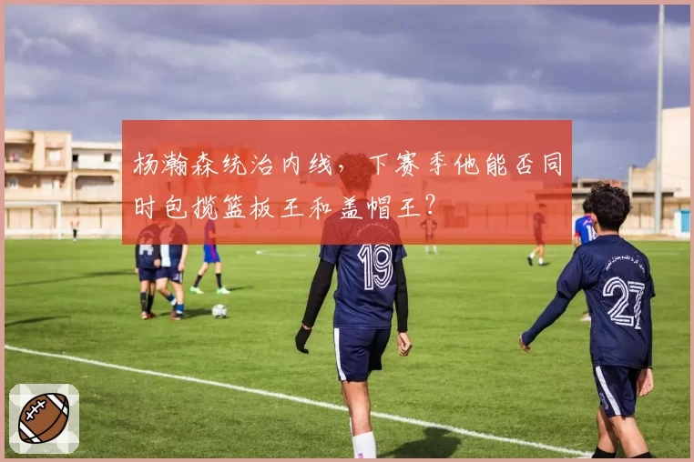 杨瀚森统治内线,下赛季他能否同时包揽篮板王和盖帽王?