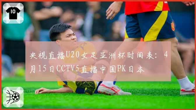 央视直播U20女足亚洲杯时间表:4月15日CCTV5直播中国PK日本