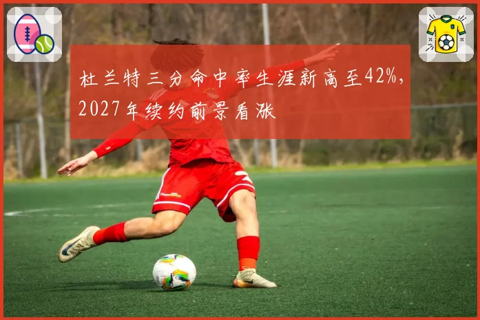 杜兰特三分命中率生涯新高至42%,2027年续约前景看涨
