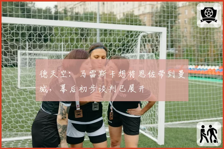德天空:马雷斯卡想将恩佐带到曼城,幕后初步谈判已展开