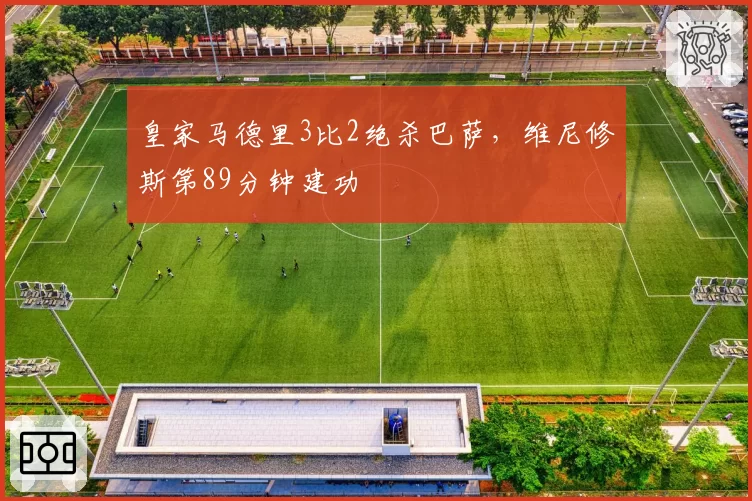 皇家马德里3比2绝杀巴萨,维尼修斯第89分钟建功