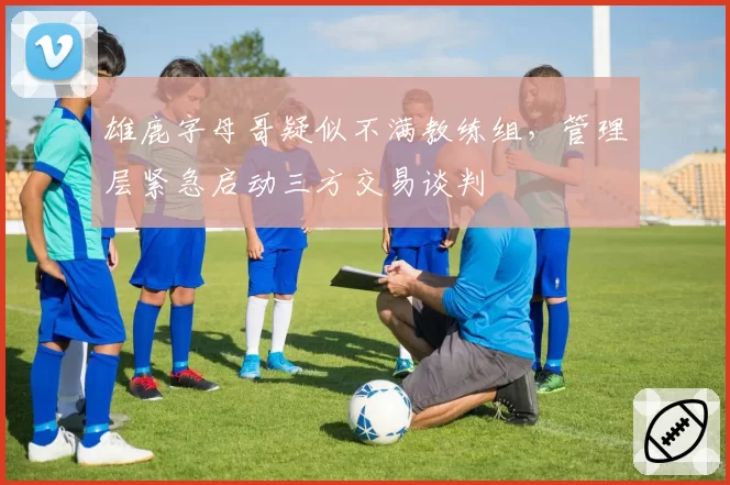 雄鹿字母哥疑似不满教练组，管理层紧急启动三方交易谈判