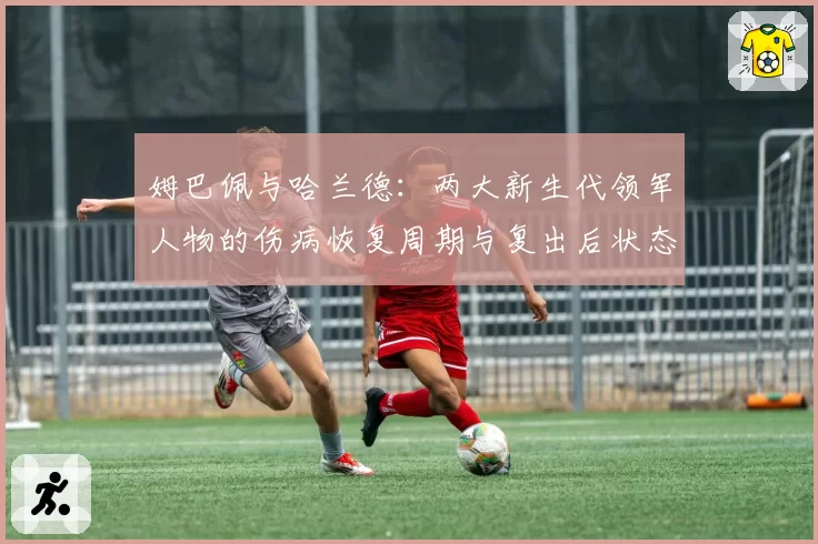姆巴佩与哈兰德:两大新生代领军人物的伤病恢复周期与复出后状态对比分析