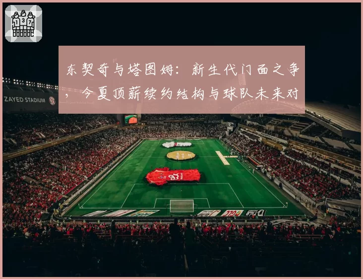 东契奇与塔图姆：新生代门面之争，今夏顶薪续约结构与球队未来对比