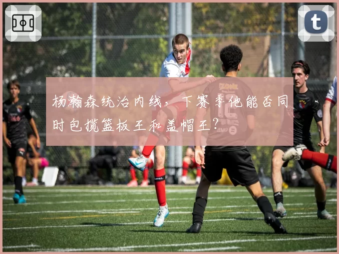 杨瀚森统治内线,下赛季他能否同时包揽篮板王和盖帽王?