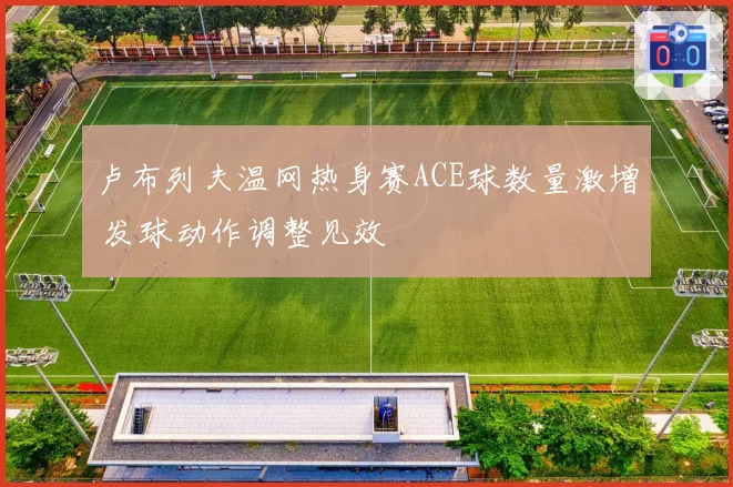 卢布列夫温网热身赛ACE球数量激增 发球动作调整见效
