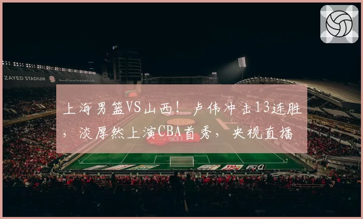 上海男篮VS山西！卢伟冲击13连胜，淡厚然上演CBA首秀，央视直播