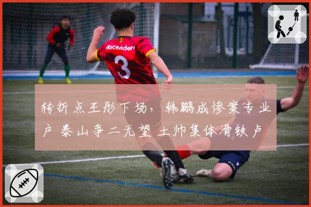 转折点王彤下场，韩鹏成惨案专业户 泰山争二无望 土帅集体滑铁卢