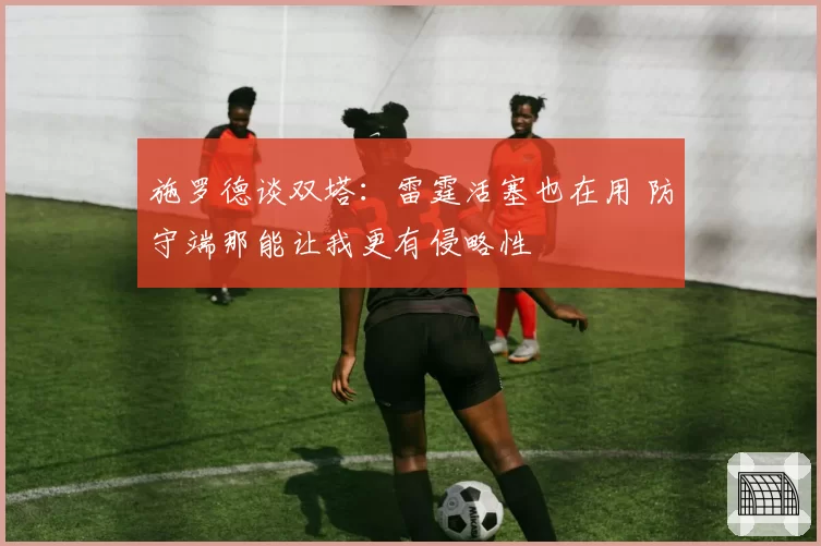 施罗德谈双塔：雷霆活塞也在用 防守端那能让我更有侵略性