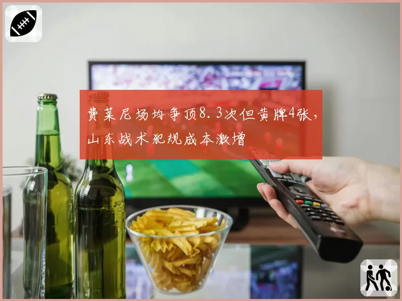 费莱尼场均争顶8.3次但黄牌4张,山东战术犯规成本激增